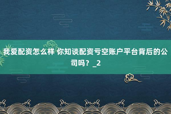 我爱配资怎么样 你知谈配资亏空账户平台背后的公司吗？_2