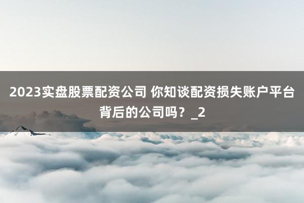 2023实盘股票配资公司 你知谈配资损失账户平台背后的公司吗？_2