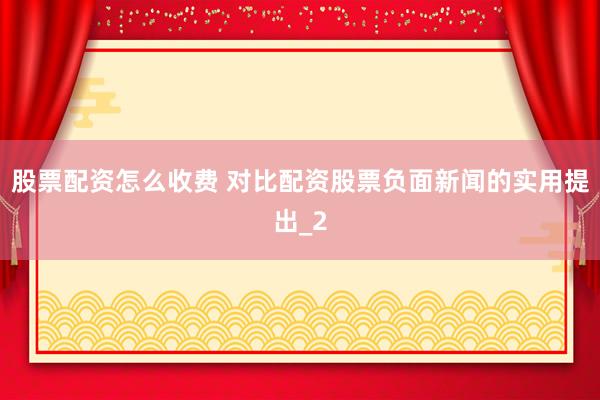 股票配资怎么收费 对比配资股票负面新闻的实用提出_2