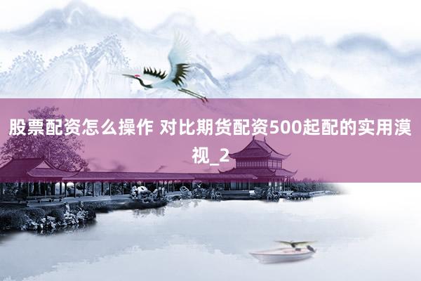 股票配资怎么操作 对比期货配资500起配的实用漠视_2