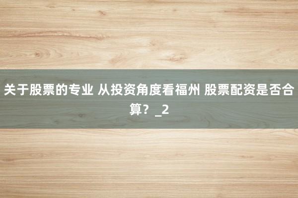 关于股票的专业 从投资角度看福州 股票配资是否合算？_2