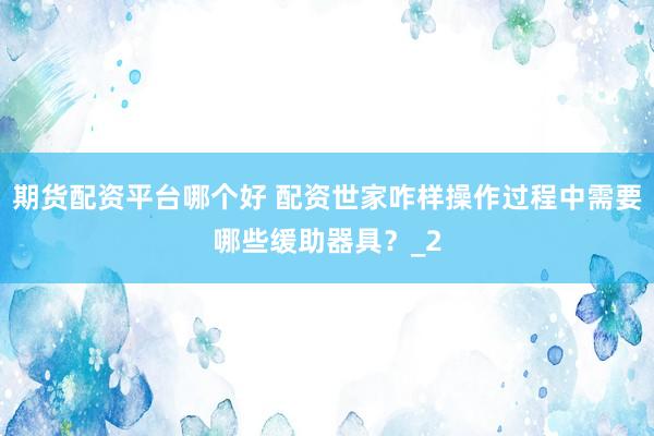 期货配资平台哪个好 配资世家咋样操作过程中需要哪些缓助器具？_2