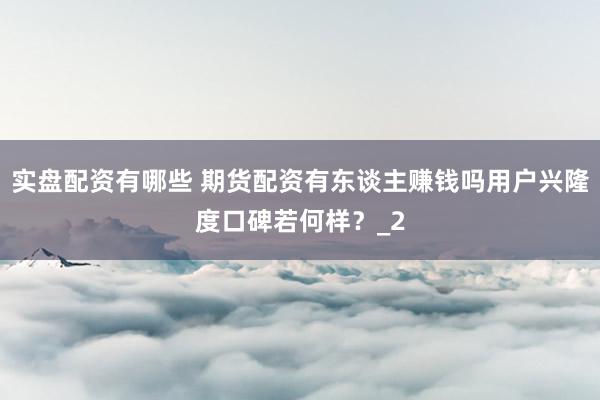 实盘配资有哪些 期货配资有东谈主赚钱吗用户兴隆度口碑若何样？_2