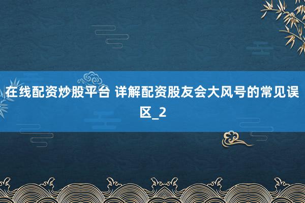 在线配资炒股平台 详解配资股友会大风号的常见误区_2