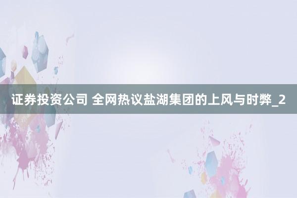 证券投资公司 全网热议盐湖集团的上风与时弊_2
