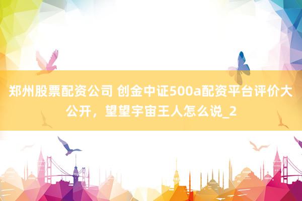 郑州股票配资公司 创金中证500a配资平台评价大公开，望望宇宙王人怎么说_2