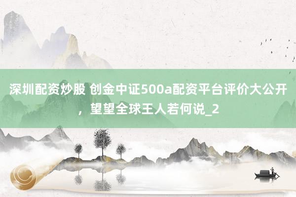 深圳配资炒股 创金中证500a配资平台评价大公开，望望全球王人若何说_2