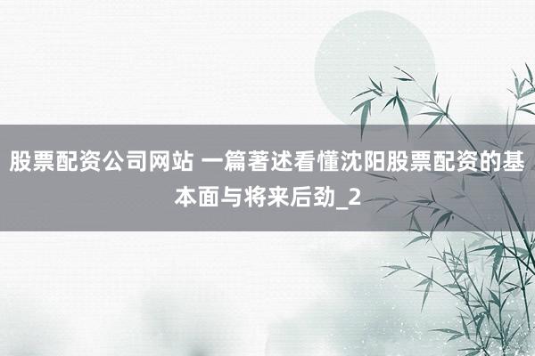 股票配资公司网站 一篇著述看懂沈阳股票配资的基本面与将来后劲_2