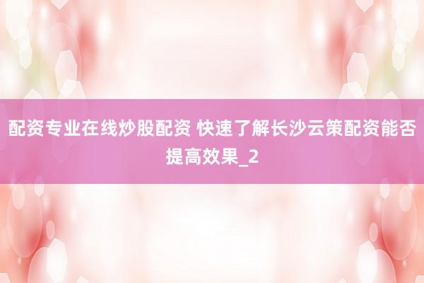 配资专业在线炒股配资 快速了解长沙云策配资能否提高效果_2
