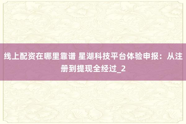 线上配资在哪里靠谱 星湖科技平台体验申报：从注册到提现全经过_2