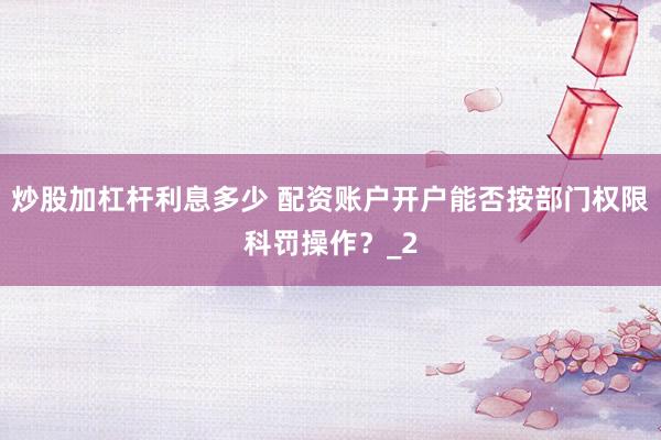 炒股加杠杆利息多少 配资账户开户能否按部门权限科罚操作？_2