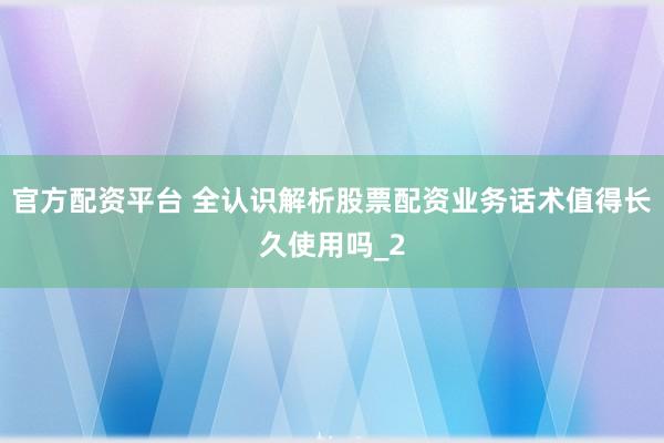 官方配资平台 全认识解析股票配资业务话术值得长久使用吗_2