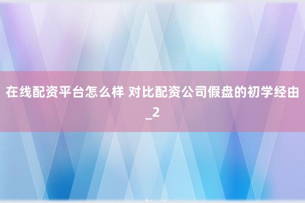 在线配资平台怎么样 对比配资公司假盘的初学经由_2