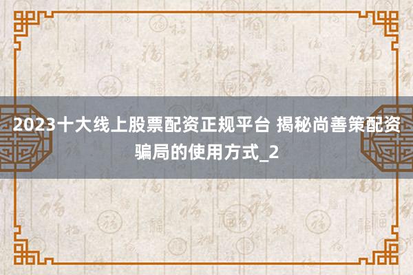 2023十大线上股票配资正规平台 揭秘尚善策配资骗局的使用方式_2