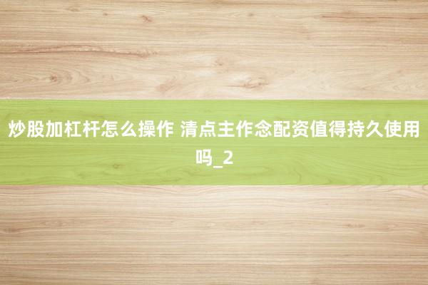 炒股加杠杆怎么操作 清点主作念配资值得持久使用吗_2