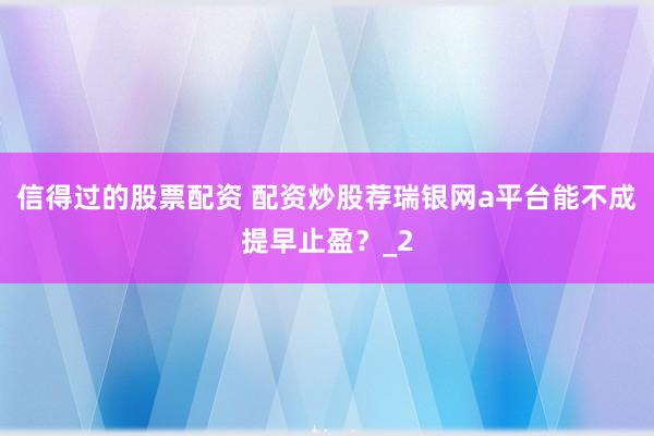 信得过的股票配资 配资炒股荐瑞银网a平台能不成提早止盈？_2