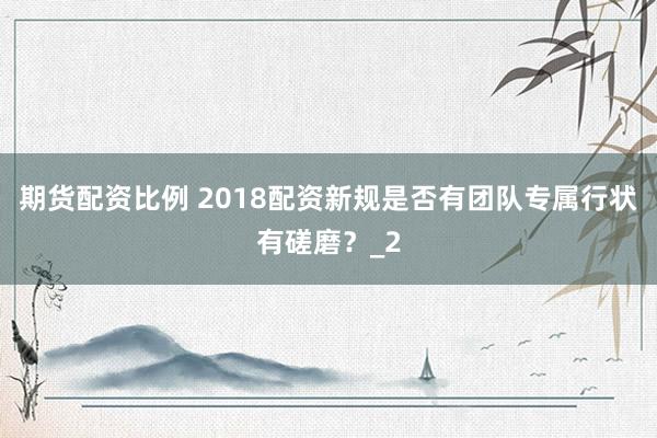 期货配资比例 2018配资新规是否有团队专属行状有磋磨？_2