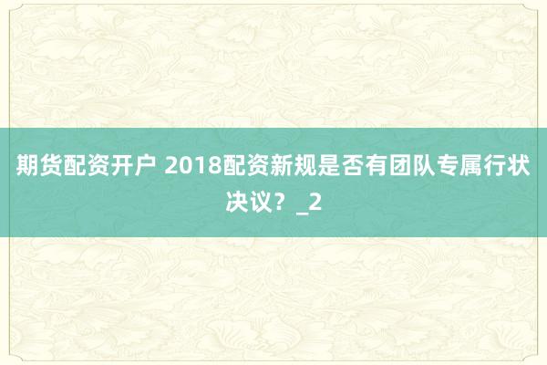 期货配资开户 2018配资新规是否有团队专属行状决议？_2