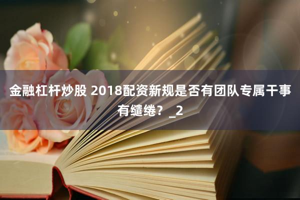 金融杠杆炒股 2018配资新规是否有团队专属干事有缱绻？_2