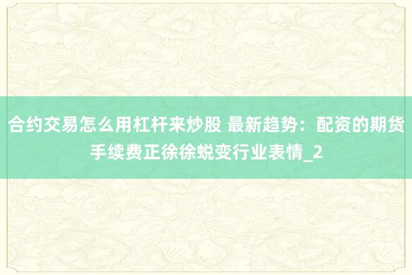 合约交易怎么用杠杆来炒股 最新趋势：配资的期货手续费正徐徐蜕变行业表情_2