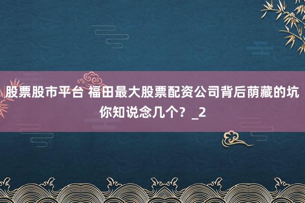股票股市平台 福田最大股票配资公司背后荫藏的坑你知说念几个？_2