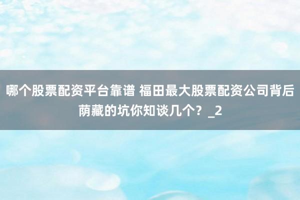 哪个股票配资平台靠谱 福田最大股票配资公司背后荫藏的坑你知谈几个？_2