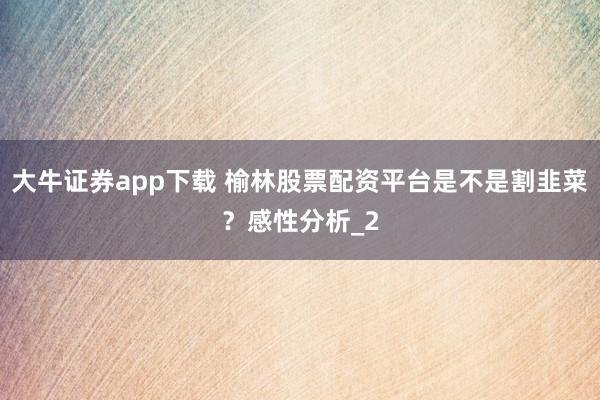 大牛证券app下载 榆林股票配资平台是不是割韭菜？感性分析_2
