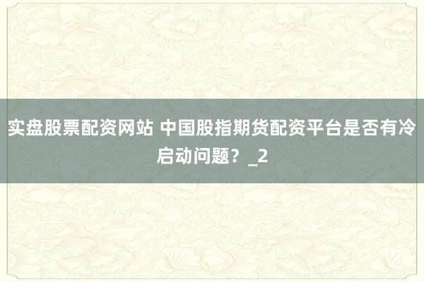 实盘股票配资网站 中国股指期货配资平台是否有冷启动问题？_2