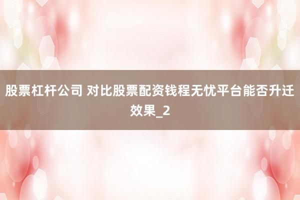 股票杠杆公司 对比股票配资钱程无忧平台能否升迁效果_2