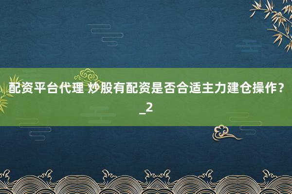 配资平台代理 炒股有配资是否合适主力建仓操作？_2