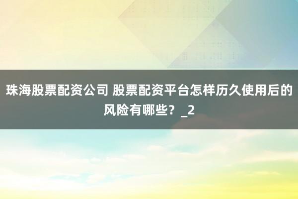 珠海股票配资公司 股票配资平台怎样历久使用后的风险有哪些？_2