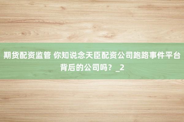 期货配资监管 你知说念天臣配资公司跑路事件平台背后的公司吗？_2