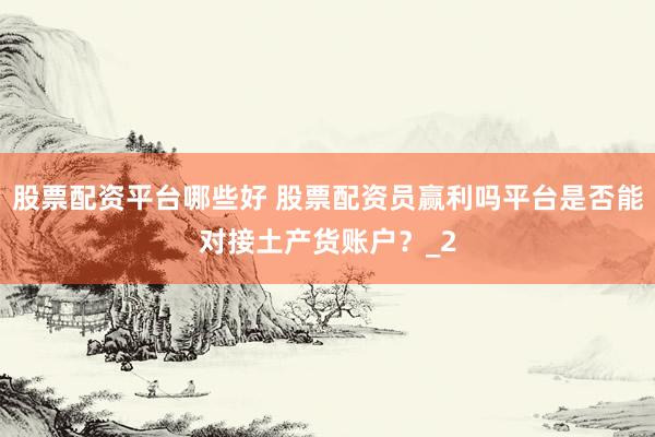 股票配资平台哪些好 股票配资员赢利吗平台是否能对接土产货账户？_2