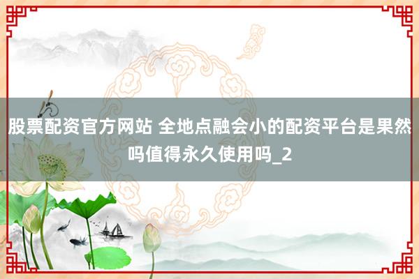 股票配资官方网站 全地点融会小的配资平台是果然吗值得永久使用吗_2