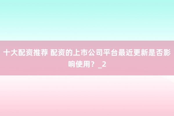 十大配资推荐 配资的上市公司平台最近更新是否影响使用？_2