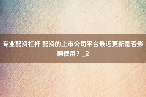 专业配资杠杆 配资的上市公司平台最近更新是否影响使用？_2