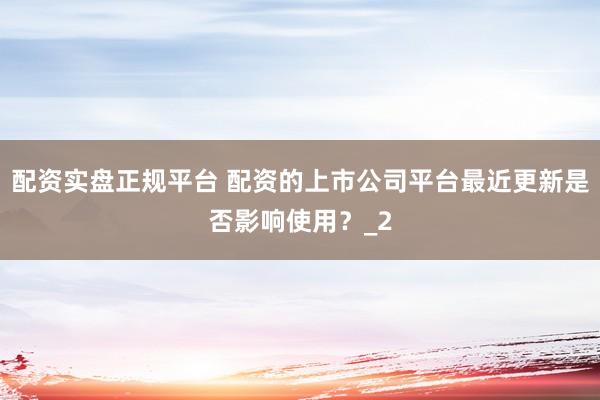 配资实盘正规平台 配资的上市公司平台最近更新是否影响使用？_2