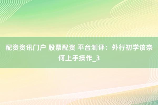 配资资讯门户 股票配资 平台测评：外行初学该奈何上手操作_3