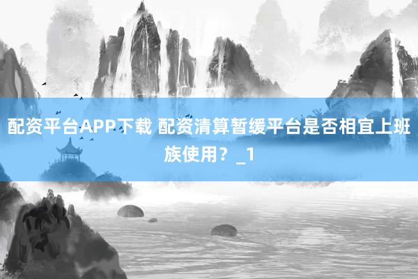 配资平台APP下载 配资清算暂缓平台是否相宜上班族使用？_1