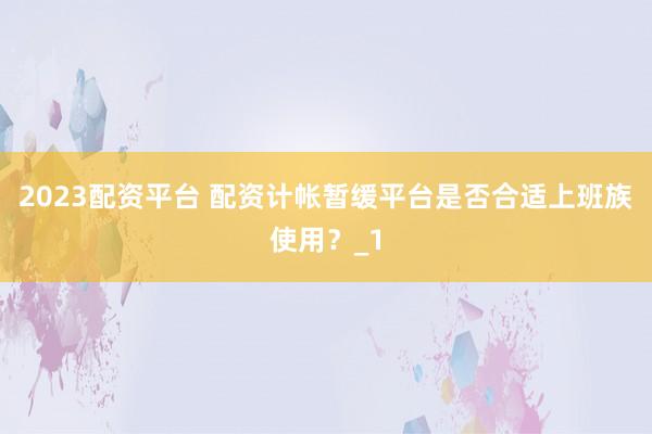 2023配资平台 配资计帐暂缓平台是否合适上班族使用？_1