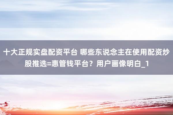 十大正规实盘配资平台 哪些东说念主在使用配资炒股推选=惠管钱平台？用户画像明白_1