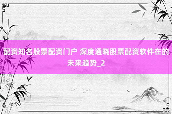 配资知名股票配资门户 深度通晓股票配资软件在的未来趋势_2