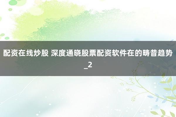 配资在线炒股 深度通晓股票配资软件在的畴昔趋势_2