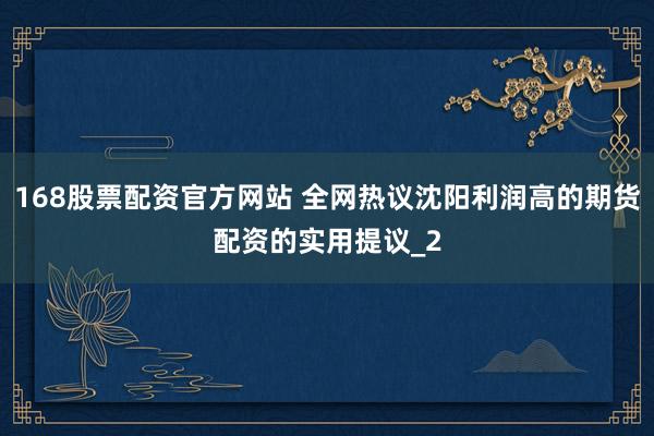 168股票配资官方网站 全网热议沈阳利润高的期货配资的实用提议_2