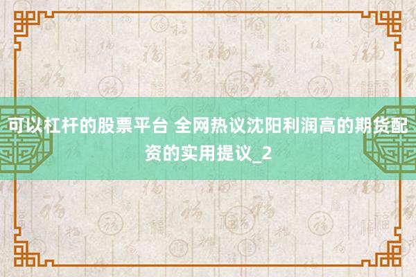 可以杠杆的股票平台 全网热议沈阳利润高的期货配资的实用提议_2