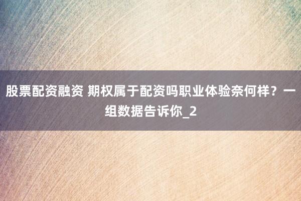 股票配资融资 期权属于配资吗职业体验奈何样？一组数据告诉你_2