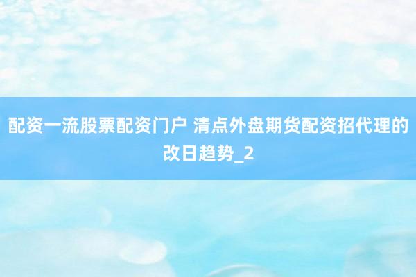 配资一流股票配资门户 清点外盘期货配资招代理的改日趋势_2
