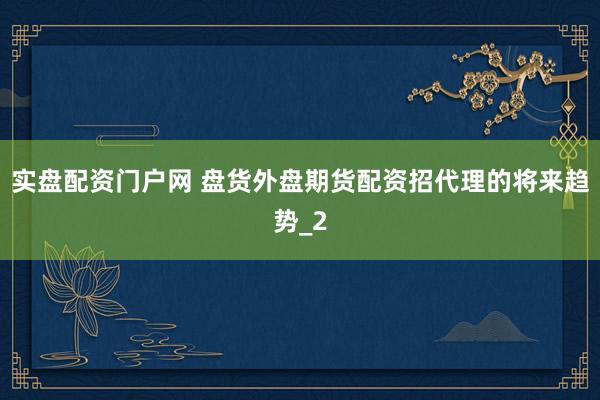 实盘配资门户网 盘货外盘期货配资招代理的将来趋势_2