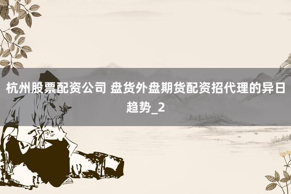 杭州股票配资公司 盘货外盘期货配资招代理的异日趋势_2