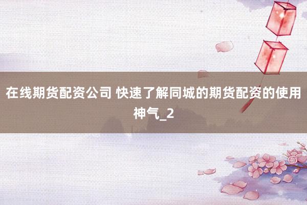 在线期货配资公司 快速了解同城的期货配资的使用神气_2